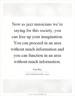 Now as jazz musicians we’re saying for this society, you can free up your imagination. You can proceed in an area without much information and you can function in an area without much information Picture Quote #1
