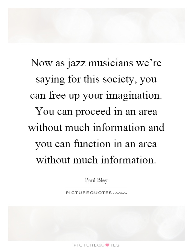 Now as jazz musicians we're saying for this society, you can free up your imagination. You can proceed in an area without much information and you can function in an area without much information Picture Quote #1