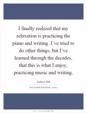 I finally realized that my relaxation is practicing the piano and writing. I’ve tried to do other things, but I’ve learned through the decades, that this is what I enjoy, practicing music and writing Picture Quote #1