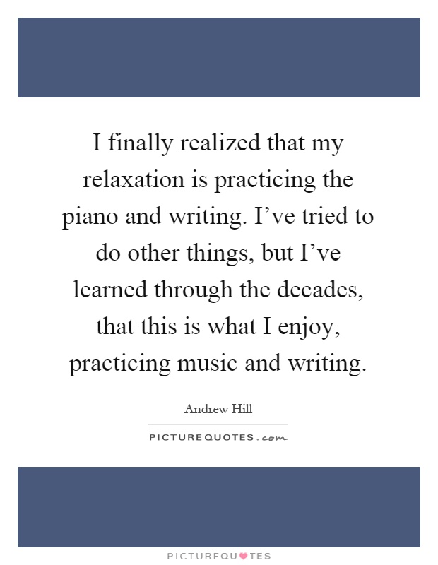 I finally realized that my relaxation is practicing the piano and writing. I've tried to do other things, but I've learned through the decades, that this is what I enjoy, practicing music and writing Picture Quote #1