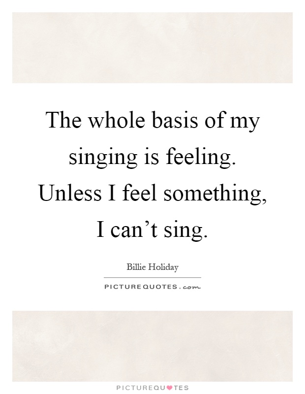 The whole basis of my singing is feeling. Unless I feel something, I can't sing Picture Quote #1
