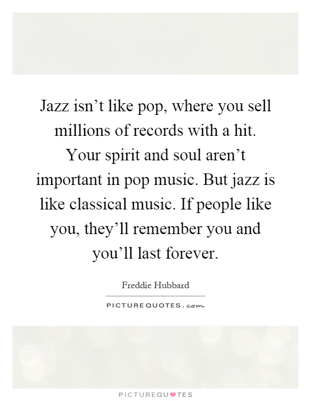 Jazz isn't like pop, where you sell millions of records with a hit. Your spirit and soul aren't important in pop music. But jazz is like classical music. If people like you, they'll remember you and you'll last forever Picture Quote #1