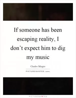 If someone has been escaping reality, I don’t expect him to dig my music Picture Quote #1
