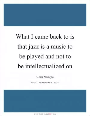 What I came back to is that jazz is a music to be played and not to be intellectualized on Picture Quote #1