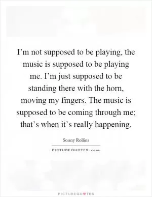 I’m not supposed to be playing, the music is supposed to be playing me. I’m just supposed to be standing there with the horn, moving my fingers. The music is supposed to be coming through me; that’s when it’s really happening Picture Quote #1