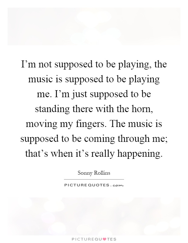 I'm not supposed to be playing, the music is supposed to be playing me. I'm just supposed to be standing there with the horn, moving my fingers. The music is supposed to be coming through me; that's when it's really happening Picture Quote #1