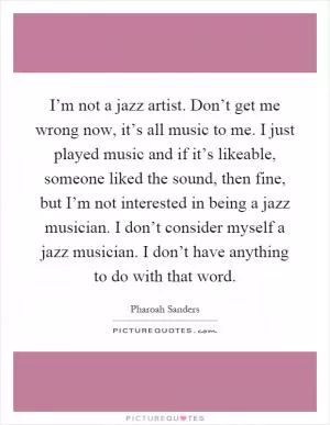 I’m not a jazz artist. Don’t get me wrong now, it’s all music to me. I just played music and if it’s likeable, someone liked the sound, then fine, but I’m not interested in being a jazz musician. I don’t consider myself a jazz musician. I don’t have anything to do with that word Picture Quote #1