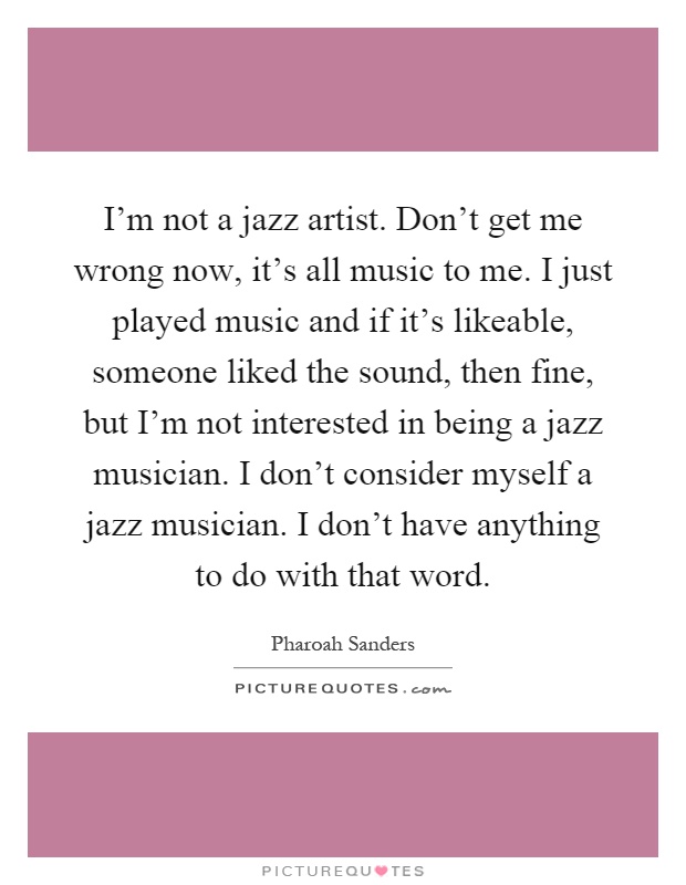 I'm not a jazz artist. Don't get me wrong now, it's all music to me. I just played music and if it's likeable, someone liked the sound, then fine, but I'm not interested in being a jazz musician. I don't consider myself a jazz musician. I don't have anything to do with that word Picture Quote #1