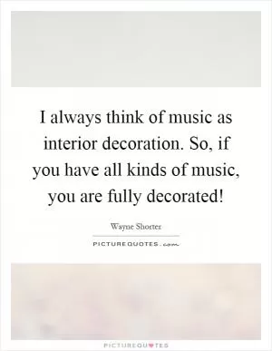 I always think of music as interior decoration. So, if you have all kinds of music, you are fully decorated! Picture Quote #1
