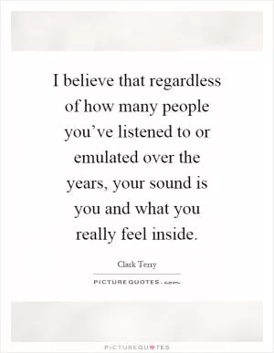 I believe that regardless of how many people you’ve listened to or emulated over the years, your sound is you and what you really feel inside Picture Quote #1