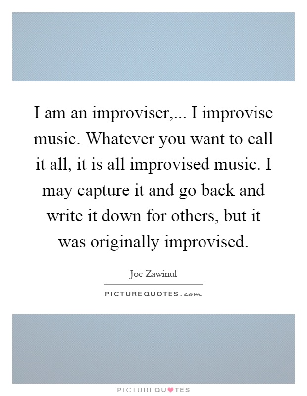 I am an improviser,... I improvise music. Whatever you want to call it all, it is all improvised music. I may capture it and go back and write it down for others, but it was originally improvised Picture Quote #1