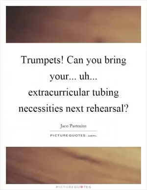 Trumpets! Can you bring your... uh... extracurricular tubing necessities next rehearsal? Picture Quote #1