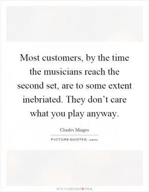 Most customers, by the time the musicians reach the second set, are to some extent inebriated. They don’t care what you play anyway Picture Quote #1