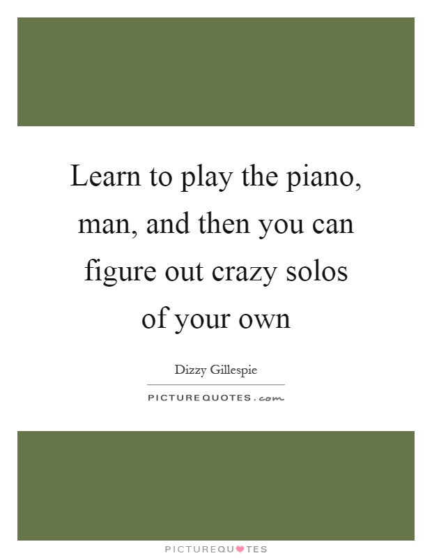 Learn to play the piano, man, and then you can figure out crazy solos of your own Picture Quote #1