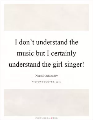 I don’t understand the music but I certainly understand the girl singer! Picture Quote #1