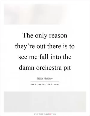 The only reason they’re out there is to see me fall into the damn orchestra pit Picture Quote #1