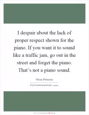 I despair about the lack of proper respect shown for the piano. If you want it to sound like a traffic jam, go out in the street and forget the piano. That’s not a piano sound Picture Quote #1