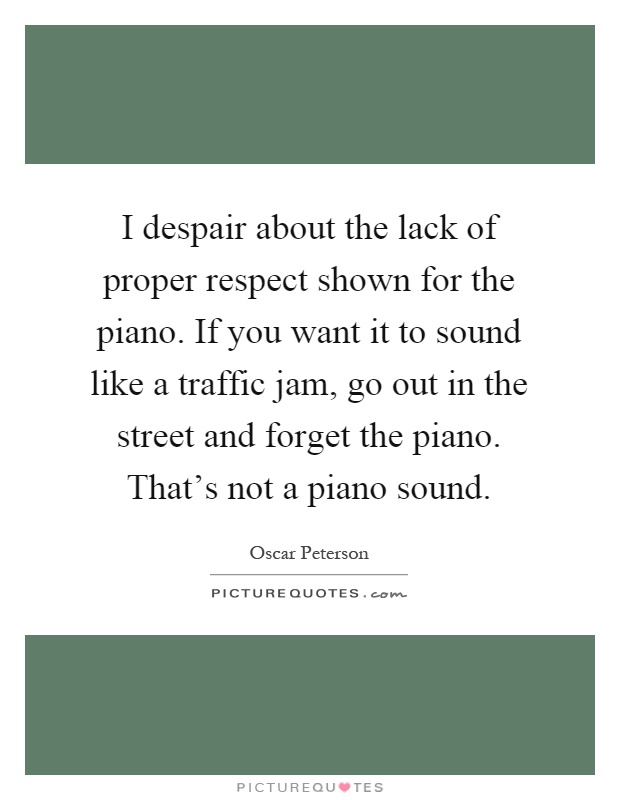I despair about the lack of proper respect shown for the piano. If you want it to sound like a traffic jam, go out in the street and forget the piano. That's not a piano sound Picture Quote #1