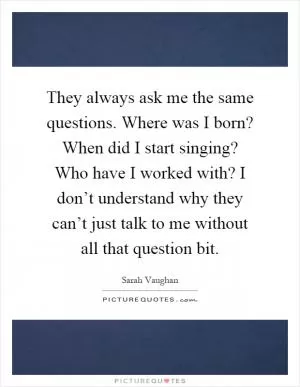 They always ask me the same questions. Where was I born? When did I start singing? Who have I worked with? I don’t understand why they can’t just talk to me without all that question bit Picture Quote #1