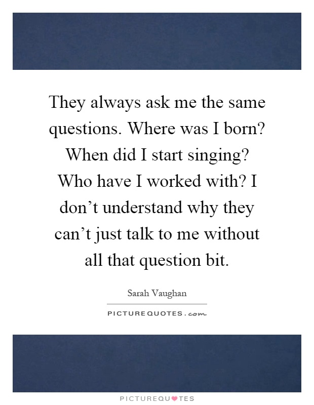 They always ask me the same questions. Where was I born? When did I start singing? Who have I worked with? I don't understand why they can't just talk to me without all that question bit Picture Quote #1