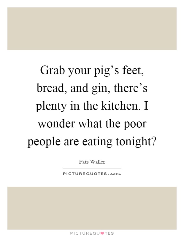 Grab your pig's feet, bread, and gin, there's plenty in the kitchen. I wonder what the poor people are eating tonight? Picture Quote #1