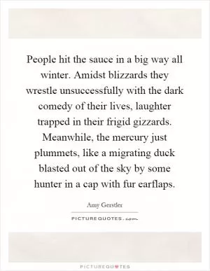 People hit the sauce in a big way all winter. Amidst blizzards they wrestle unsuccessfully with the dark comedy of their lives, laughter trapped in their frigid gizzards. Meanwhile, the mercury just plummets, like a migrating duck blasted out of the sky by some hunter in a cap with fur earflaps Picture Quote #1