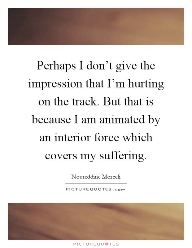 Perhaps I don't give the impression that I'm hurting on the track. But that is because I am animated by an interior force which covers my suffering Picture Quote #1