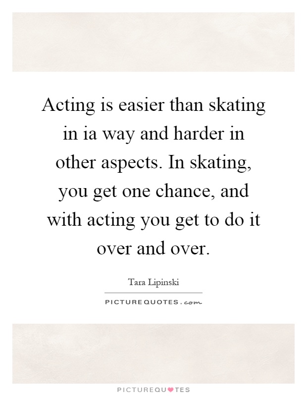 Acting is easier than skating in ia way and harder in other aspects. In skating, you get one chance, and with acting you get to do it over and over Picture Quote #1