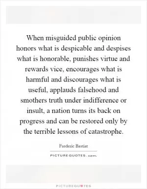 When misguided public opinion honors what is despicable and despises what is honorable, punishes virtue and rewards vice, encourages what is harmful and discourages what is useful, applauds falsehood and smothers truth under indifference or insult, a nation turns its back on progress and can be restored only by the terrible lessons of catastrophe Picture Quote #1