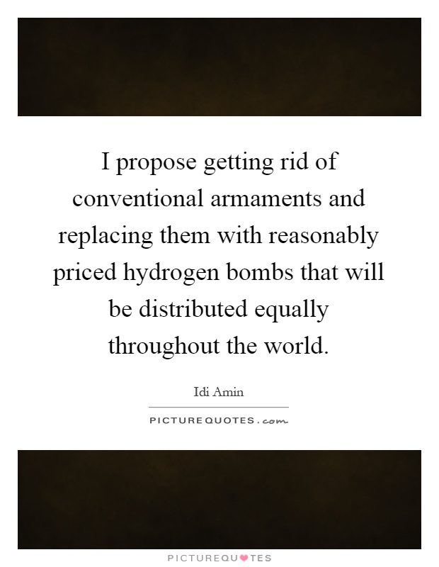 I propose getting rid of conventional armaments and replacing them with reasonably priced hydrogen bombs that will be distributed equally throughout the world Picture Quote #1
