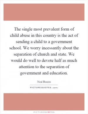 The single most prevalent form of child abuse in this country is the act of sending a child to a government school. We worry incessantly about the separation of church and state. We would do well to devote half as much attention to the separation of government and education Picture Quote #1
