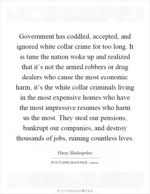 Government has coddled, accepted, and ignored white collar crime for too long. It is time the nation woke up and realized that it’s not the armed robbers or drug dealers who cause the most economic harm, it’s the white collar criminals living in the most expensive homes who have the most impressive resumes who harm us the most. They steal our pensions, bankrupt our companies, and destroy thousands of jobs, ruining countless lives Picture Quote #1