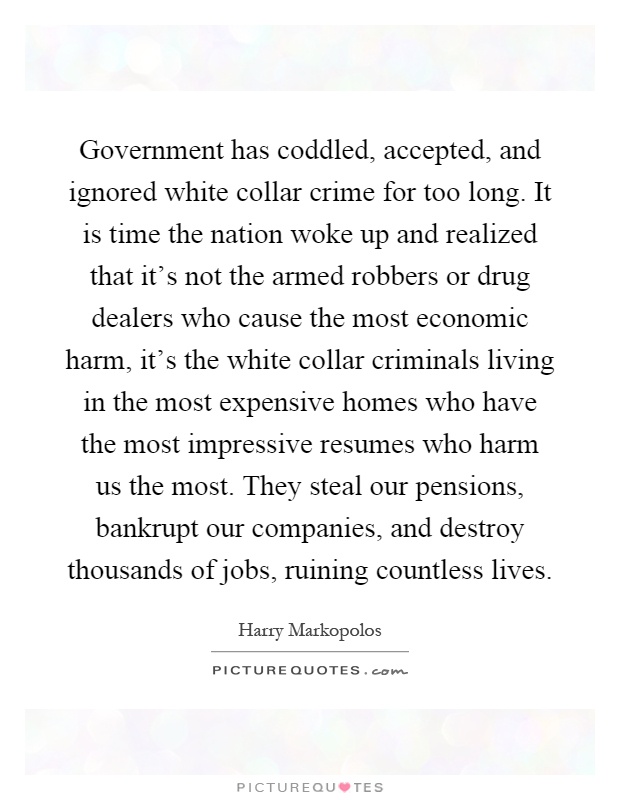 Government has coddled, accepted, and ignored white collar crime for too long. It is time the nation woke up and realized that it's not the armed robbers or drug dealers who cause the most economic harm, it's the white collar criminals living in the most expensive homes who have the most impressive resumes who harm us the most. They steal our pensions, bankrupt our companies, and destroy thousands of jobs, ruining countless lives Picture Quote #1