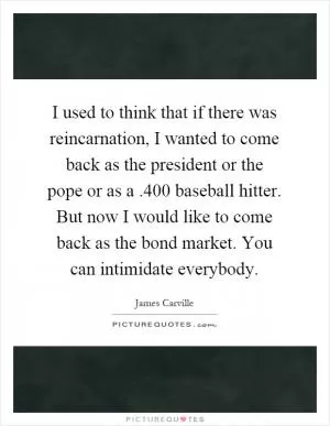 I used to think that if there was reincarnation, I wanted to come back as the president or the pope or as a.400 baseball hitter. But now I would like to come back as the bond market. You can intimidate everybody Picture Quote #1