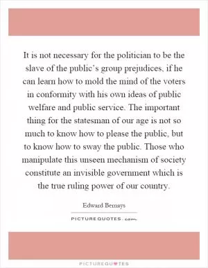 It is not necessary for the politician to be the slave of the public’s group prejudices, if he can learn how to mold the mind of the voters in conformity with his own ideas of public welfare and public service. The important thing for the statesman of our age is not so much to know how to please the public, but to know how to sway the public. Those who manipulate this unseen mechanism of society constitute an invisible government which is the true ruling power of our country Picture Quote #1