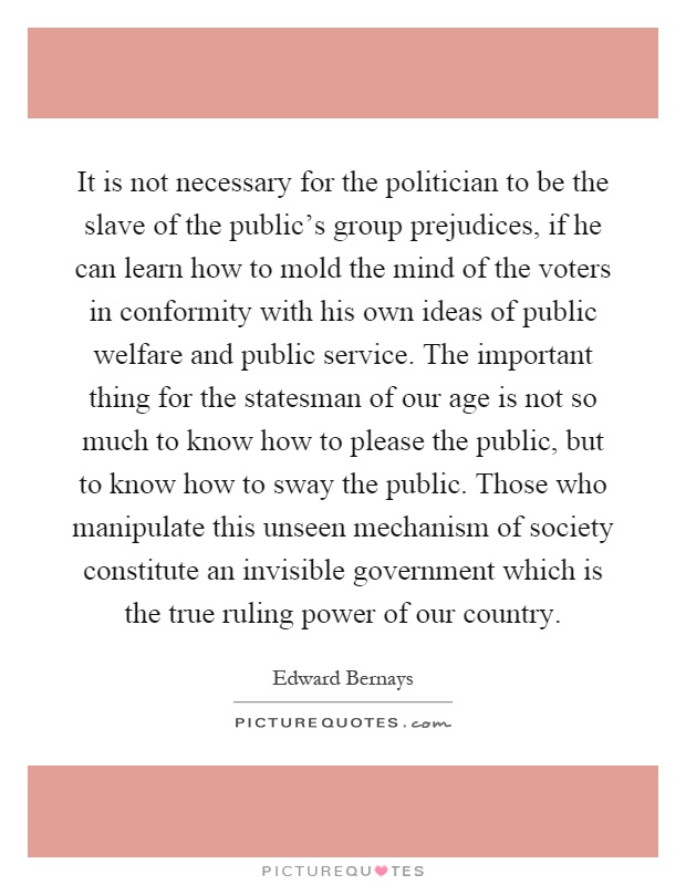 It is not necessary for the politician to be the slave of the public's group prejudices, if he can learn how to mold the mind of the voters in conformity with his own ideas of public welfare and public service. The important thing for the statesman of our age is not so much to know how to please the public, but to know how to sway the public. Those who manipulate this unseen mechanism of society constitute an invisible government which is the true ruling power of our country Picture Quote #1