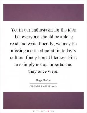 Yet in our enthusiasm for the idea that everyone should be able to read and write fluently, we may be missing a crucial point: in today’s culture, finely honed literacy skills are simply not as important as they once were Picture Quote #1