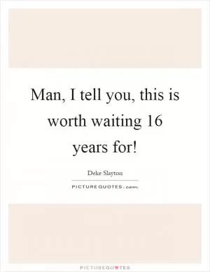 Man, I tell you, this is worth waiting 16 years for! Picture Quote #1