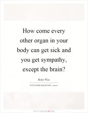 How come every other organ in your body can get sick and you get sympathy, except the brain? Picture Quote #1