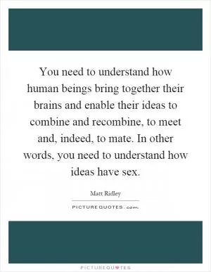 You need to understand how human beings bring together their brains and enable their ideas to combine and recombine, to meet and, indeed, to mate. In other words, you need to understand how ideas have sex Picture Quote #1