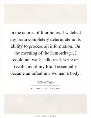 In the course of four hours, I watched my brain completely deteriorate in its ability to process all information. On the morning of the hemorrhage, I could not walk, talk, read, write or recall any of my life. I essentially became an infant in a woman’s body Picture Quote #1