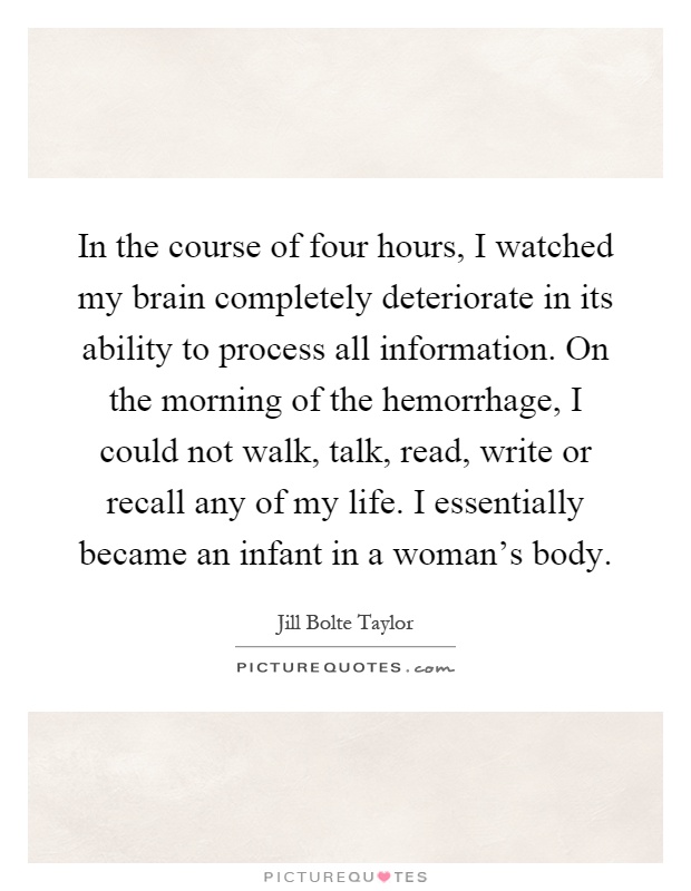 In the course of four hours, I watched my brain completely deteriorate in its ability to process all information. On the morning of the hemorrhage, I could not walk, talk, read, write or recall any of my life. I essentially became an infant in a woman's body Picture Quote #1