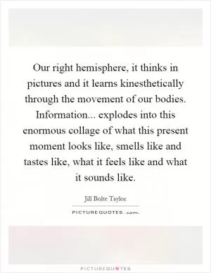Our right hemisphere, it thinks in pictures and it learns kinesthetically through the movement of our bodies. Information... explodes into this enormous collage of what this present moment looks like, smells like and tastes like, what it feels like and what it sounds like Picture Quote #1