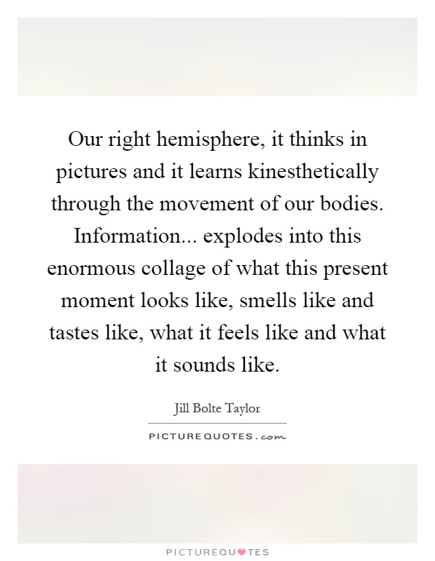 Our right hemisphere, it thinks in pictures and it learns kinesthetically through the movement of our bodies. Information... explodes into this enormous collage of what this present moment looks like, smells like and tastes like, what it feels like and what it sounds like Picture Quote #1