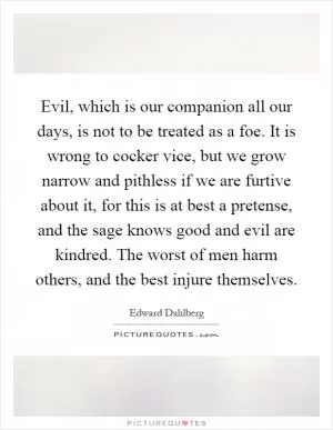 Evil, which is our companion all our days, is not to be treated as a foe. It is wrong to cocker vice, but we grow narrow and pithless if we are furtive about it, for this is at best a pretense, and the sage knows good and evil are kindred. The worst of men harm others, and the best injure themselves Picture Quote #1