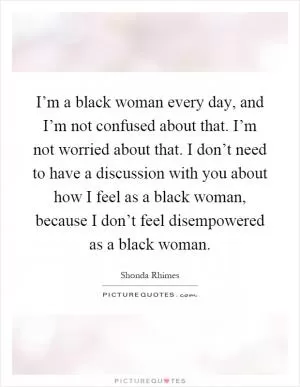 I’m a black woman every day, and I’m not confused about that. I’m not worried about that. I don’t need to have a discussion with you about how I feel as a black woman, because I don’t feel disempowered as a black woman Picture Quote #1