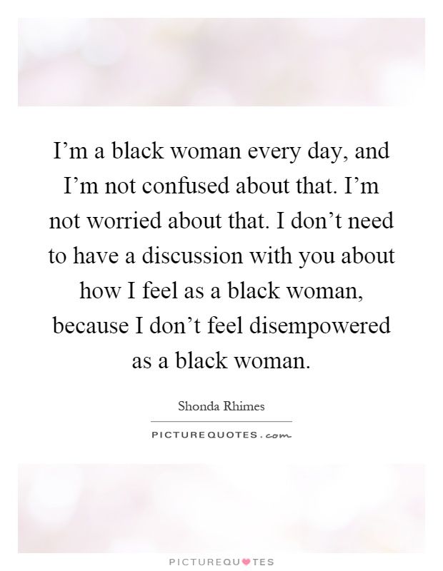 I'm a black woman every day, and I'm not confused about that. I'm not worried about that. I don't need to have a discussion with you about how I feel as a black woman, because I don't feel disempowered as a black woman Picture Quote #1