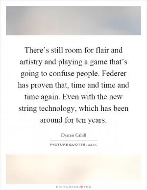 There’s still room for flair and artistry and playing a game that’s going to confuse people. Federer has proven that, time and time and time again. Even with the new string technology, which has been around for ten years Picture Quote #1
