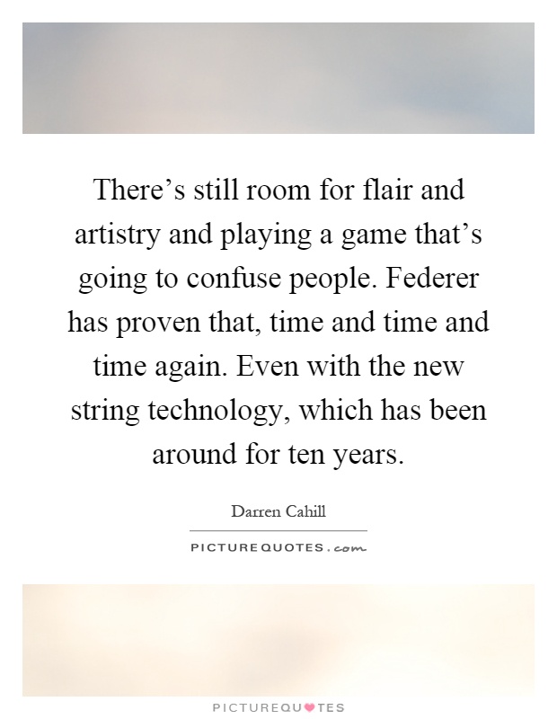 There's still room for flair and artistry and playing a game that's going to confuse people. Federer has proven that, time and time and time again. Even with the new string technology, which has been around for ten years Picture Quote #1