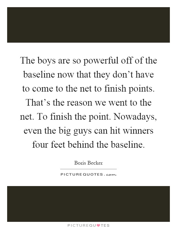 The boys are so powerful off of the baseline now that they don't have to come to the net to finish points. That's the reason we went to the net. To finish the point. Nowadays, even the big guys can hit winners four feet behind the baseline Picture Quote #1